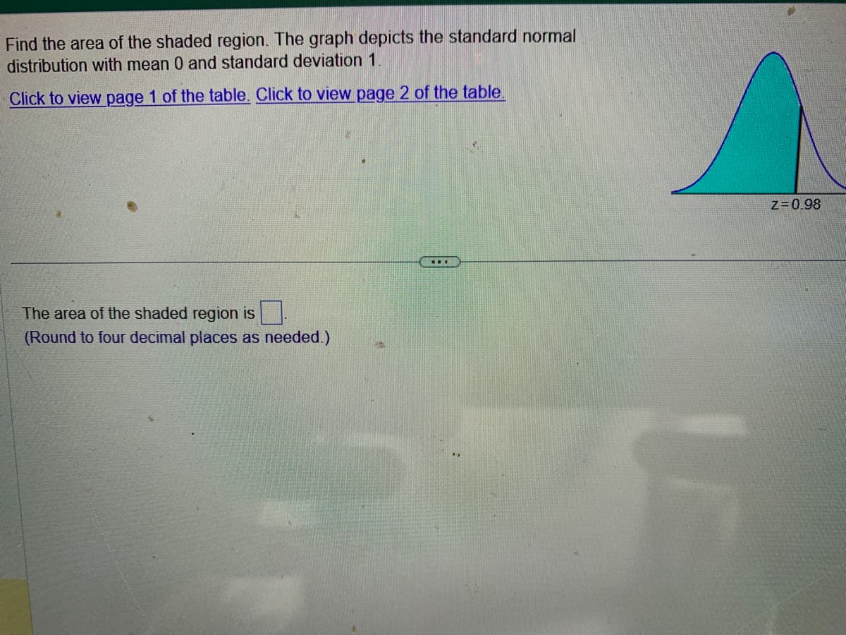 Find the area of the shaded region. The graph depicts the standard normal
distribution with mean 0 and standard deviation 1.
Click to view page 1 of the table. Click to view page 2 of the table.
The area of the shaded region is
(Round to four decimal places as needed.)
...
Z=0.98