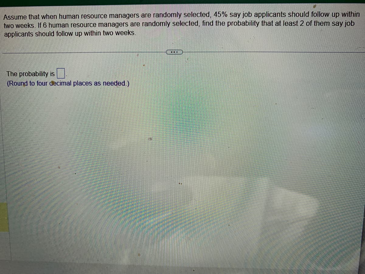 Assume that when human resource managers are randomly selected, 45% say job applicants should follow up within
two weeks. If 6 human resource managers are randomly selected, find the probability that at least 2 of them say job
applicants should follow up within two weeks.
The probability is
(Round to four decimal places as needed.)
...