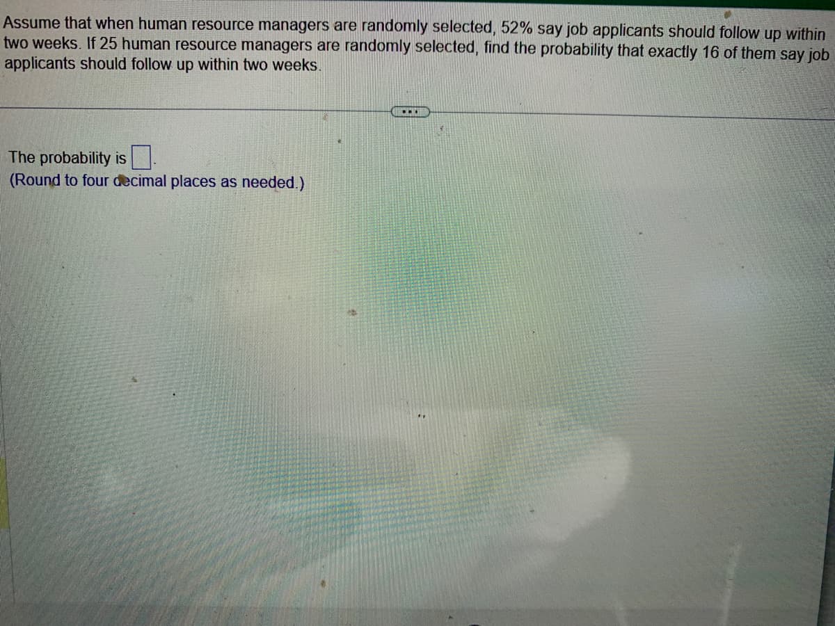 Assume that when human resource managers are randomly selected, 52% say job applicants should follow up within
two weeks. If 25 human resource managers are randomly selected, find the probability that exactly 16 of them say job
applicants should follow up within two weeks.
The probability is
(Round to four decimal places as needed.)
...