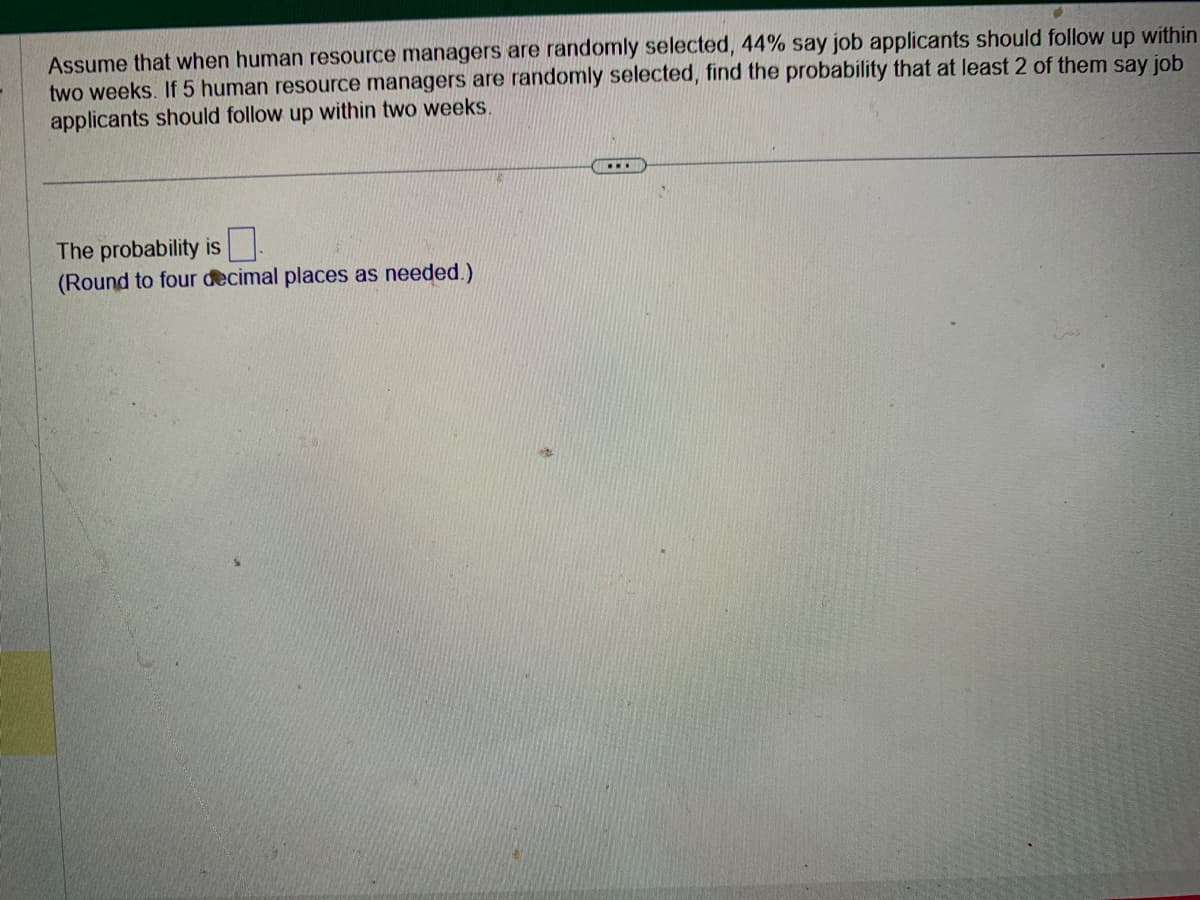 Assume that when human resource managers are randomly selected, 44% say job applicants should follow up within
two weeks. If 5 human resource managers are randomly selected, find the probability that at least 2 of them say job
applicants should follow up within two weeks.
The probability is
(Round to four decimal places as needed.)
...