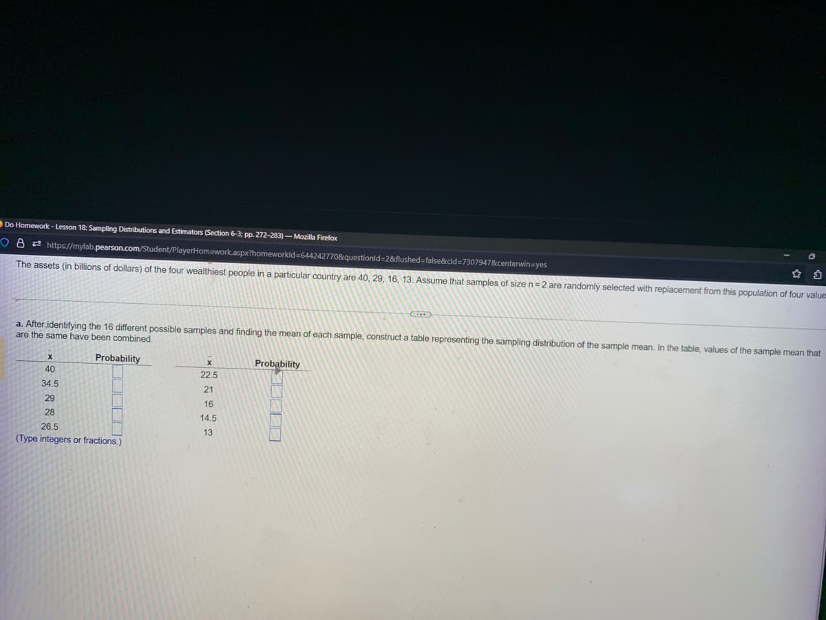 Do Homework - Lesson 18: Sampling Distributions and Estimators (Section 6-3; pp. 272-283)- Mozilla Firefox
O8 https://mylab.pearson.com/Student/PlayerHomework.aspx?homeworkId=644242770&questionid=2&flushed=false&cid=7307947&centerwin=yes
The assets (in billions of dollars) of the four wealthiest people in a particular country are 40, 29, 16, 13. Assume that samples of size n = 2 are randomly selected with replacement from this population of four value
a. After identifying the 16 different possible samples and finding the mean of each sample, construct a table representing the sampling distribution of the sample mean. In the table, values of the sample mean that
are the same have been combined.
Probability
X
40
34.5
29
28
26.5
(Type integers or fractions.)
X
22.5
21
16
14.5
13
Probability