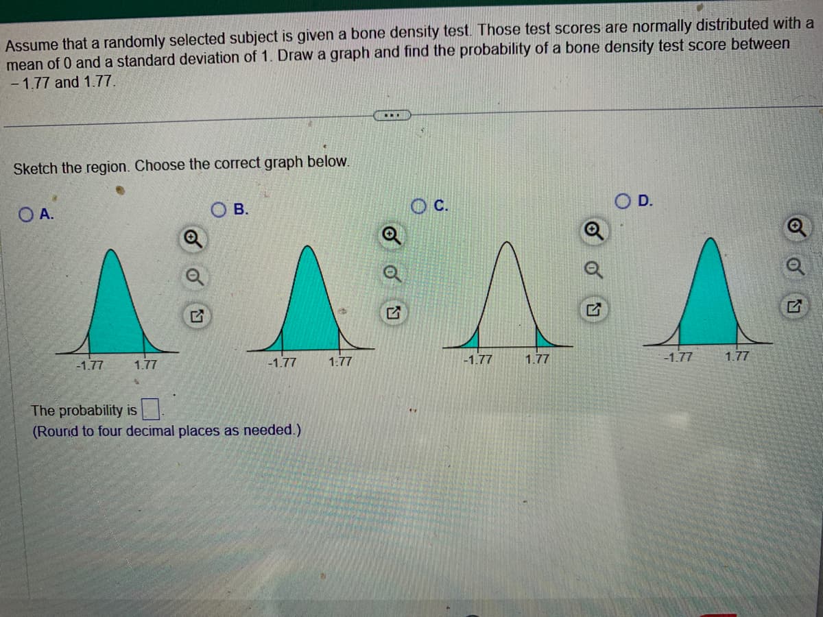 Assume that a randomly selected subject is given a bone density test. Those test scores are normally distributed with a
mean of 0 and a standard deviation of 1. Draw a graph and find the probability of a bone density test score between
-1.77 and 1.77.
Sketch the region. Choose the correct graph below.
OA.
-1.77
1.77
B.
-1.77
The probability is
(Round to four decimal places as needed.)
1:77
...
O C.
-1.77
1.77
-1.77
1.77