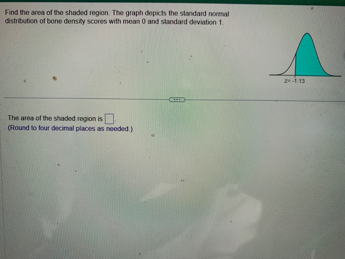 Find the area of the shaded region. The graph depicts the standard normal
distribution of bone density scores with mean 0 and standard deviation 1.
The area of the shaded region is
(Round to four decimal places as needed.)
Z=-1.13