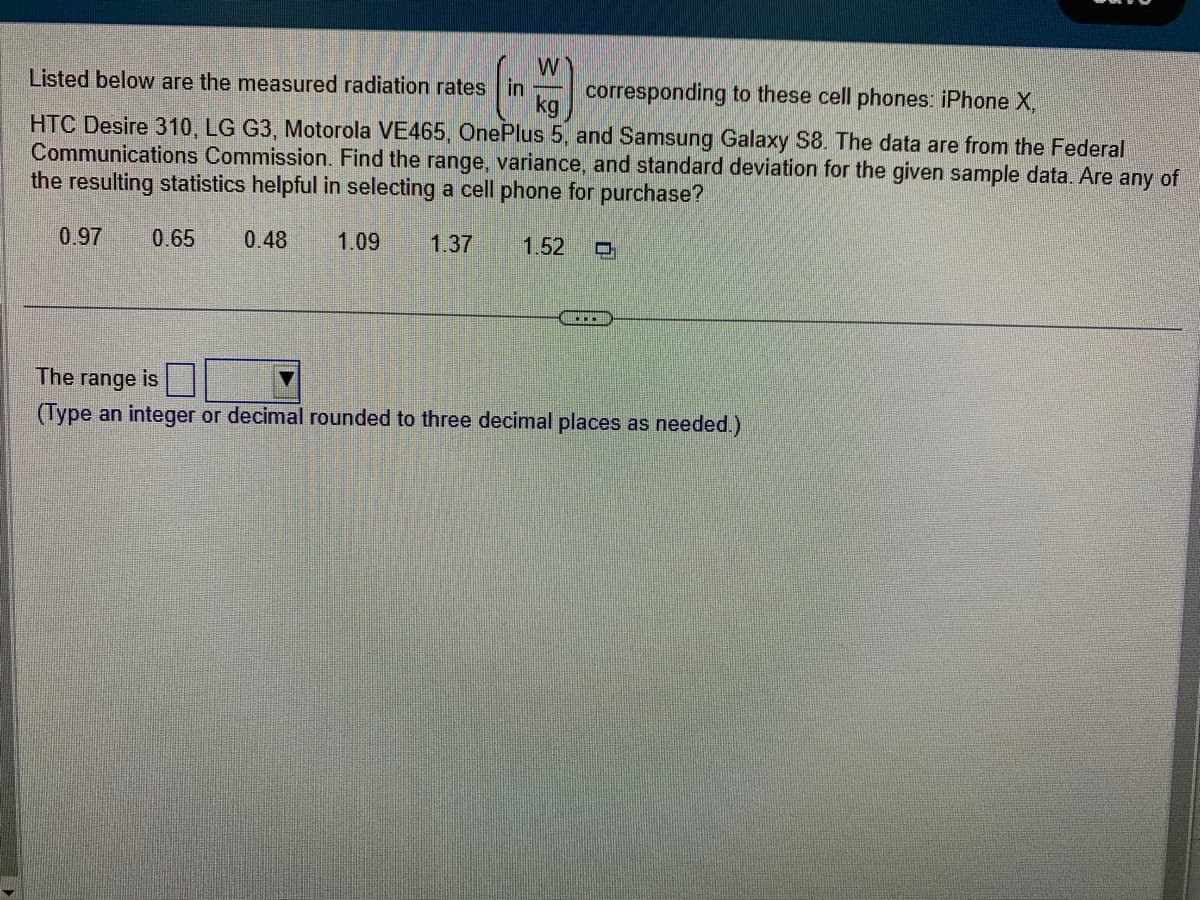 W
Listed below are the measured radiation rates in corresponding to these cell phones: iPhone X,
kg
HTC Desire 310, LG G3, Motorola VE465, OnePlus 5, and Samsung Galaxy S8. The data are from the Federal
Communications Commission. Find the range, variance, and standard deviation for the given sample data. Are any of
the resulting statistics helpful in selecting a cell phone for purchase?
0.97 0.65 0.48 1.09 1.37 1.52 O
The range is
(Type an integer or decimal rounded to three decimal places as needed.)