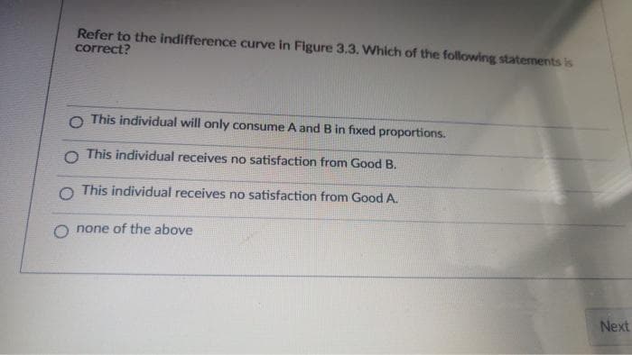 Refer to the indifference curve in Figure 3.3. Which of the following statements is
correct?
O This individual will only consume A and B in fixed proportions.
O This individual receives no satisfaction from Good B.
O This individual receives no satisfaction from Good A.
none of the above
Next