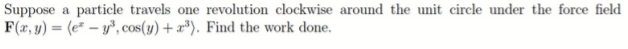 Suppose a particle travels one revolution clockwise around the unit circle under the force field
F(x, y) = (e" – y, cos(y) + x³). Find the work done.
