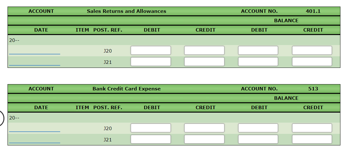 ACCOUNT
Sales Returns and Allowances
ACCOUNT NO.
401.1
BALANCE
DATE
ITEM POST. REF.
DEBIT
CREDIT
DEBIT
CREDIT
20--
J20
J21
ACCOUNT
Bank Credit Card Expense
ACCOUNT NO.
513
BALANCE
DATE
ITEM POST. REF.
DEBIT
CREDIT
DEBIT
CREDIT
20--
J20
J21
