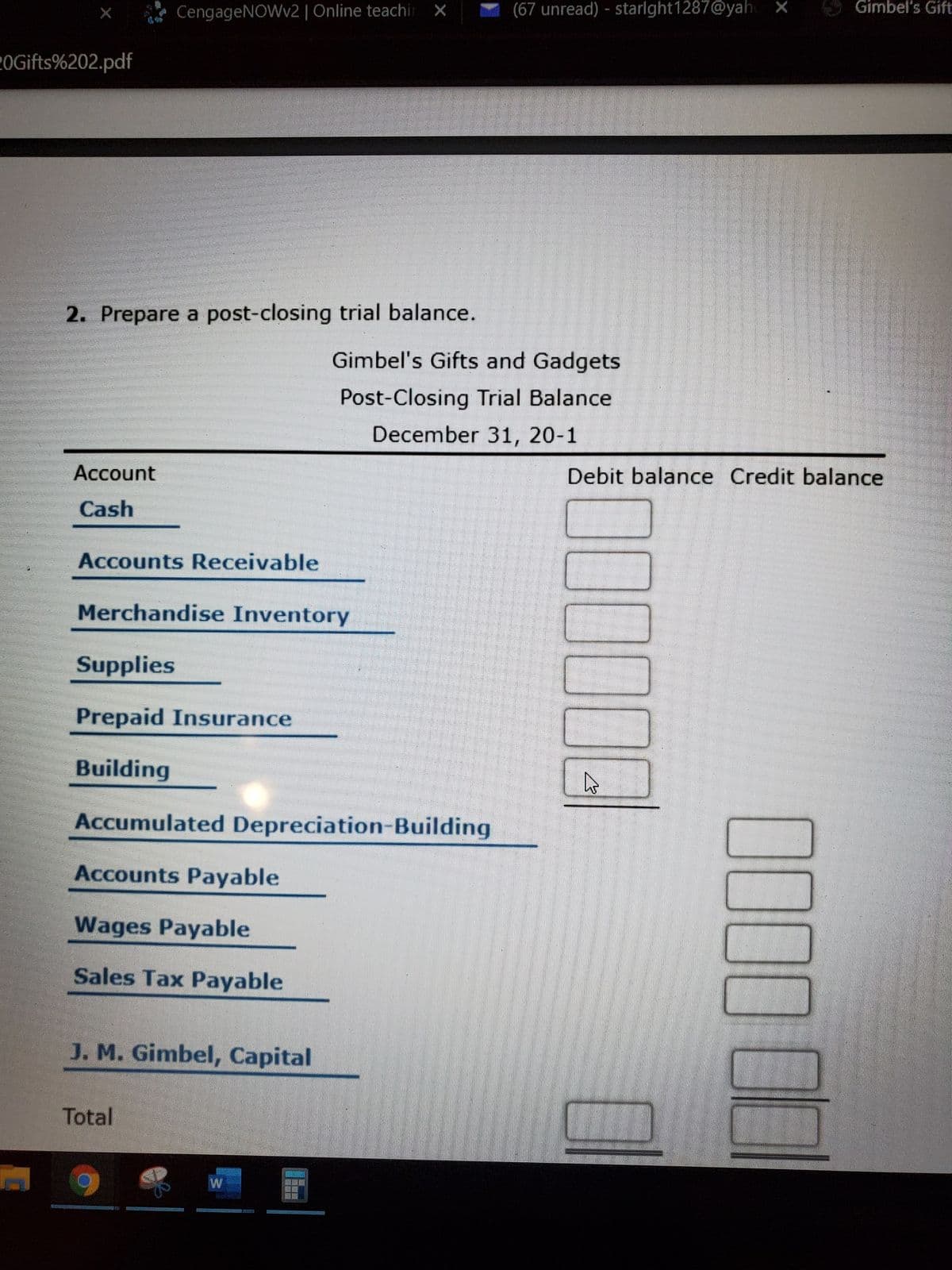 CengageNOWv2 | Online teachi X
(67 unread) - starlght1287@yah X
Gimbel's Gift:
2OGifts%202.pdf
2. Prepare a post-closing trial balance.
Gimbel's Gifts and Gadgets
Post-Closing Trial Balance
December 31, 20-1
Account
Debit balance Credit balance
Cash
Accounts Receivable
Merchandise Inventory
Supplies
Prepaid Insurance
Building
Accumulated Depreciation-Building
Accounts Payable
Wages Payable
Sales Tax Payable
J. M. Gimbel, Capital
Total
0000
