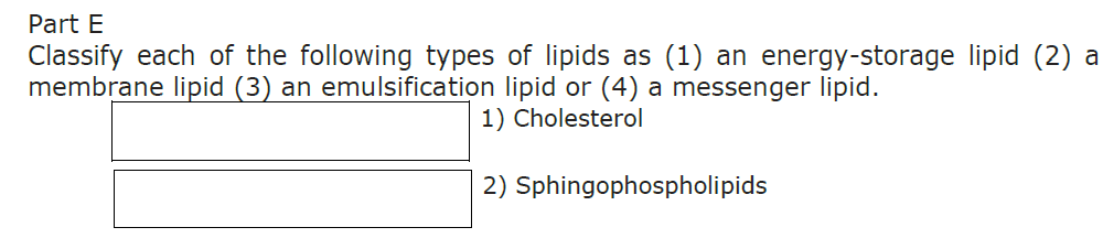 Part E
Classify each of the following types of lipids as (1) an energy-storage lipid (2) a
membrane lipid (3) an emulsification lipid or (4) a messenger lipid.
1) Cholesterol
2) Sphingophospholipids