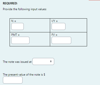 REQUIRED:
Provide the following input values:
N =
I/Y =
PMT =
FV =
The note was issued at
The present value of the note is $