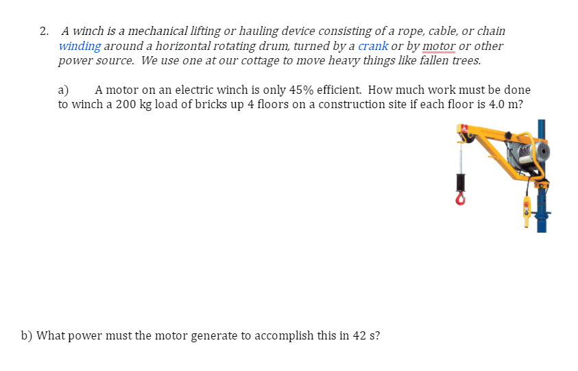 2. A winch is a mechanical lifting or hauling device consisting of a rope, cable, or chain
winding around a horizontal rotating drum, turned by a crank or by motor or other
power source. We use one at our cottage to move heavy things like fallen trees.
a) A motor on an electric winch is only 45% efficient. How much work must be done
to winch a 200 kg load of bricks up 4 floors on a construction site if each floor is 4.0 m?
b) What power must the motor generate to accomplish this in 42 s?
100 F