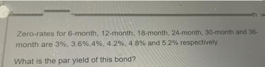 Zero-rates for 6-month, 12-month, 18-month, 24-month, 30-month and 36-
month are 3%, 3.6%,4%, 4.2%, 4.8% and 5.2% respectively.
What is the par yield of this bond?
