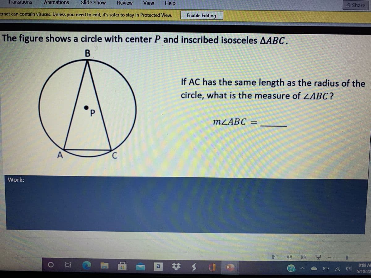 Transitions
Animations
Slide Show
Review
View
Help
Share
ernet can contain viruses. Unless you need to edit, it's safer to stay in Protected View.
Enable Editing
The figure shows a circle with center P and inscribed isosceles AABC.
If AC has the same length as the radius of the
circle, what is the measure of LABC?
MZABC =
Work:
品 司
%23
a
8:09 AM
(
5/10/20
C.
P.
A,
