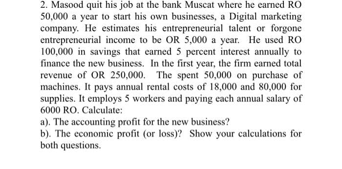 2. Masood quit his job at the bank Muscat where he earned RO
50,000 a year to start his own businesses, a Digital marketing
company. He estimates his entrepreneurial talent or forgone
entrepreneurial income to be OR 5,000 a year. He used RO
100,000 in savings that earned 5 percent interest annually to
finance the new business. In the first year, the firm earned total
revenue of OR 250,000. The spent 50,000 on purchase of
machines. It pays annual rental costs of 18,000 and 80,000 for
supplies. It employs 5 workers and paying each annual salary of
6000 RO. Calculate:
a). The accounting profit for the new business?
b). The economic profit (or loss)? Show your calculations for
both questions.
