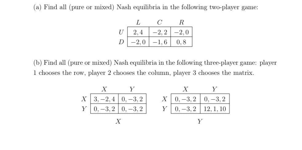 (a) Find all (pure or mixed) Nash equilibria in the following two-player game:
L
C
R
U
2,4
-2, 2-2,0
D-2,0 -1,6
0,8
(b) Find all (pure or mixed) Nash equilibria in the following three-player game: player
1 chooses the row, player 2 chooses the column, player 3 chooses the matrix.
X
Y
X
Y
X 3,-2, 4 0,-3,2
Y 0,-3,2 0,-3,2
X0,-3, 2
Y 0, -3,2
0,-3, 2
12, 1, 10
X
Y
