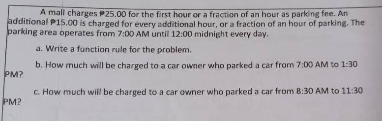 A mall charges $25.00 for the first hour or a fraction of an hour as parking fee. An
additional $15.00 is charged for every additional hour, or a fraction of an hour of parking. The
parking area operates from 7:00 AM until 12:00 midnight every day.
a. Write a function rule for the problem.
b. How much will be charged to a car owner who parked a car from 7:00 AM to 1:30
c. How much will be charged to a car owner who parked a car from 8:30 AM to 11:30
PM?
PM?