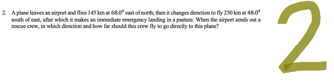 2. A plane leaves an airport and flies 145 km at 68.0° east of north; then it changes direction to fly 250 km at 48.0⁰
south of east, after which it makes an immediate emergency landing in a pasture. When the airport sends out a
rescue crew, in which direction and how far should this crew fly to go directly to this plane?
2