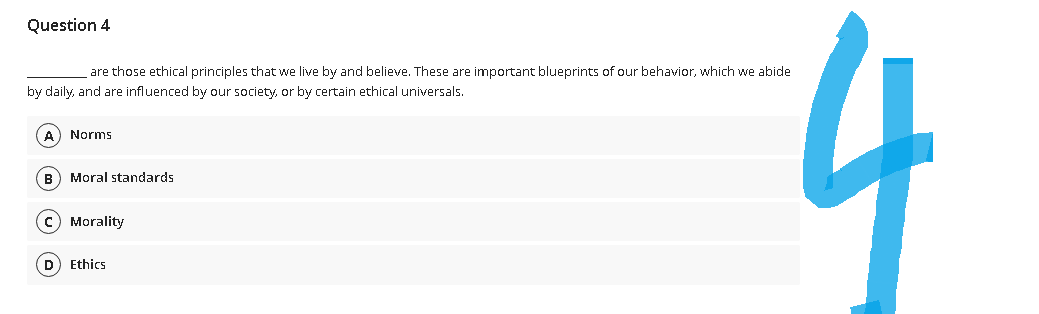 Question 4
are those ethical principles that we live by and believe. These are important blueprints of our behavior, which we abide
by daily, and are influenced by our society, or by certain ethical universals.
Norms
(B) Moral standards
c) Morality
D) Ethics
4
