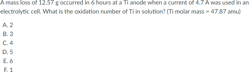 A mass loss of 12.57 g occurred in 6 hours at a Ti anode when a current of 4.7 A was used in an
electrolytic cell. What is the oxidation number of Ti in solution? (Ti molar mass = 47.87 amu)
А. 2
В. 3
С.4
D. 5
E. 6
F. 1
