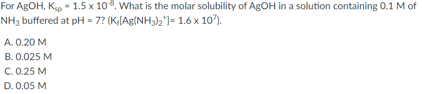 For AgOH, Ksp = 1.5 x 108. What is the molar solubility of AgOH in a solution containing 0.1 M of
NH3 buffered at pH = 7? (KĘ[Ag(NH3)2*]= 1.6 x 107).
%3D
A. 0.20 M
B. 0.025 M
C. 0.25 M
D. 0.05 M
