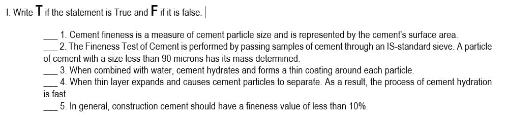 1. Write T if the statement is True and F if it is false.
1. Cement fineness is a measure of cement particle size and is represented by the cement's surface area.
2. The Fineness Test of Cement is performed by passing samples of cement through an IS-standard sieve. A particle
of cement with a size less than 90 microns has its mass determined.
3. When combined with water, cement hydrates and forms a thin coating around each particle.
4. When thin layer expands and causes cement particles to separate. As a result, the process of cement hydration
is fast.
5. In general, construction cement should have a fineness value of less than 10%.