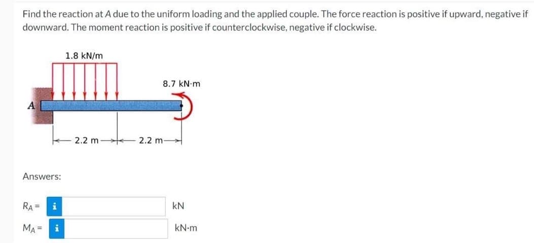 Find the reaction at A due to the uniform loading and the applied couple. The force reaction is positive if upward, negative if
downward. The moment reaction is positive if counterclockwise, negative if clockwise.
A
Answers:
RA=
MA=
i
i
1.8 kN/m
WIENES
8.7 kN m
EES
2.2 m 2.2 m-
kN
kN-m