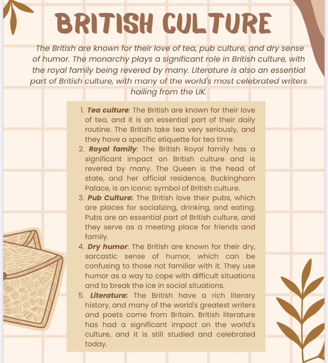 BRITISH CULTURE
The British are known for their love of tea, pub culture, and dry sense
of humor. The monarchy plays a significant role in British culture, with
the royal family being revered by many. Literature is also an essential
part of British culture, with many of the world's most celebrated writers
hailing from the UK.
1. Tea culture: The British are known for their love
of tea, and it is an essential part of their daily
routine. The British take tea very seriously, and
they have a specific etiquette for tea time.
2. Royal family: The British Royal family has a
significant impact on British culture and is
revered by many. The Queen is the head of
state, and her official residence, Buckingham
Palace, is an iconic symbol of British culture.
3. Pub Culture: The British love their pubs, which
are places for socializing, drinking, and eating.
Pubs are an essential part of British culture, and
they serve as a meeting place for friends and
family.
4. Dry humor: The British are known for their dry,
sarcastic sense of humor, which can be
confusing to those not familiar with it. They use
humor as a way to cope with difficult situations
and to break the ice in social situations.
5. Literature: The British have a rich literary
history, and many of the world's greatest writers
and poets come from Britain. British literature
has had a significant impact on the world's
culture, and it is still studied and celebrated
today.