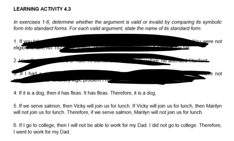 LEARNING ACTIVITY 4.3
In exercises 1-6, determine whether the argument is valid or invalid by comparing its symbolic
form into standard forms. For each valid argument, state the name of its standard form.
1. If you tal
eligible All 152
2.
If I had
Togic problem
You were not
*herefore, he attended Stanford
wave not
4. If it is a dog, then it has fleas. It has fleas. Therefore, it is a dog.
5. If we serve salmon, then Vicky will join us for lunch. If Vicky will join us for lunch, then Marilyn
will not join us for lunch. Therefore, if we serve salmon, Marilyn will not join us for lunch.
6. If I go to college, then I will not be able to work for my Dad. I did not go to college. Therefore,
I went to work for my Dad.