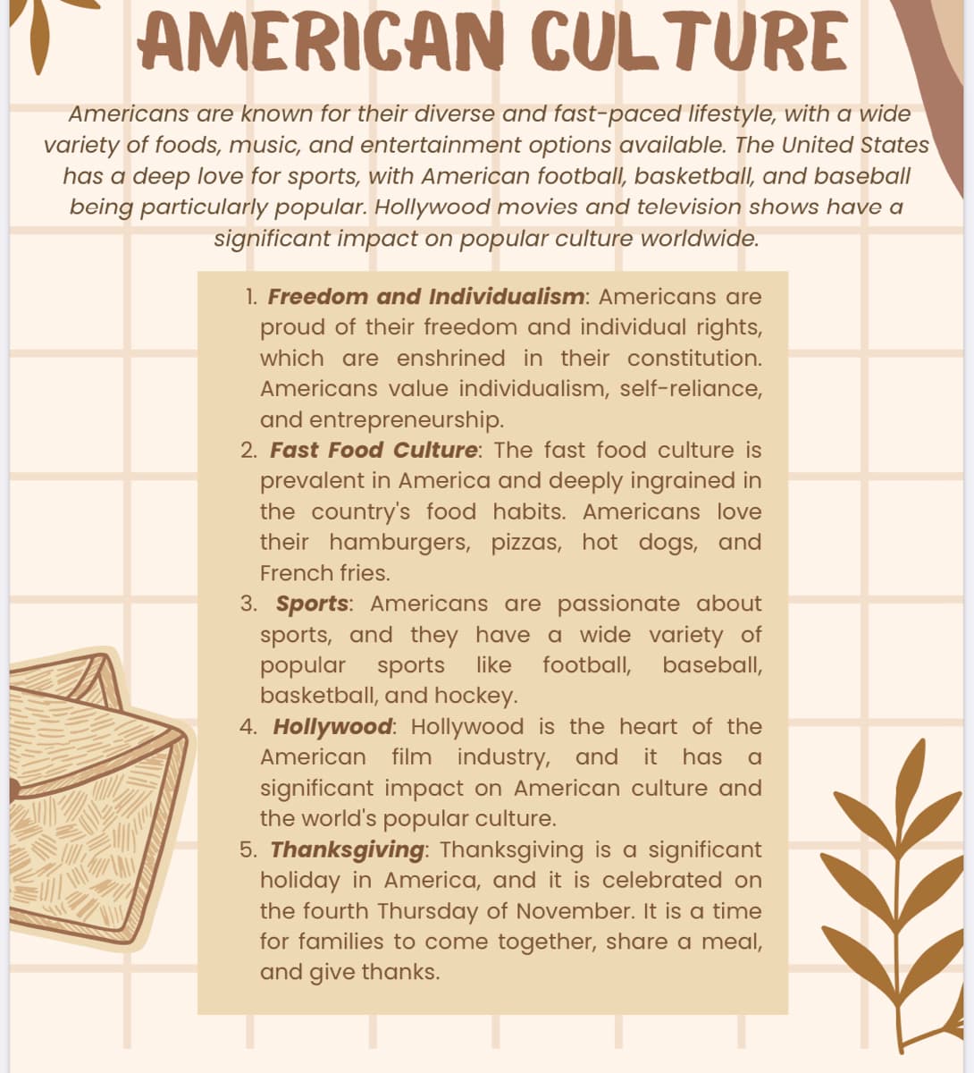 AMERICAN CULTURE
Americans are known for their diverse and fast-paced lifestyle, with a wide
variety of foods, music, and entertainment options available. The United States
has a deep love for sports, with American football, basketball, and baseball
being particularly popular. Hollywood movies and television shows have a
significant impact on popular culture worldwide.
1. Freedom and Individualism: Americans are
proud of their freedom and individual rights,
which are enshrined in their constitution.
Americans value individualism, self-reliance,
and entrepreneurship.
2. Fast Food Culture: The fast food culture is
prevalent in America and deeply ingrained in
the country's food habits. Americans love
their hamburgers, pizzas, hot dogs, and
French fries.
3. Sports: Americans are passionate about
sports, and they have a wide variety of
popular sports like football, baseball,
basketball, and hockey.
4. Hollywood: Hollywood is the heart of the
American film industry, and it has a
significant impact on American culture and
the world's popular culture.
5. Thanksgiving: Thanksgiving is a significant
holiday in America, and it is celebrated on
the fourth Thursday of November. It is a time
for families to come together, share a meal,
and give thanks.
