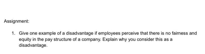Assignment:
1. Give one example of a disadvantage if employees perceive that there is no fairness and
equity in the pay structure of a company. Explain why you consider this as a
disadvantage.