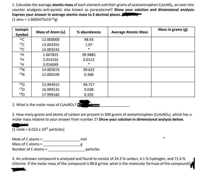 1. Calculate the average atomic mass of each element and their grams of acetaminophen C₂H₂NO₂, an over-the-
counter analgesic-anti-pyretic also known as paracetamol? Show your solution and dimensional analysis.
Express your answer in average atomic mass to 2 decimal places.
(1 amu = 1.6605475x10-24g)
Isotopic
Symbol
12C
13C
14C
¹H
2H
3H
14N
15N
160
170
180
Mass of Atom (u)
12.000000
13.003355
14.003242
1.007825
2.014102
3.016049
14.003074
15.000109
15.994915
16.999132
17.999160
% abundances
98.93
1.07
Mole of C atoms=_
Mass of C atoms =
Number of C atoms=_
99.9885
0.0115
99.632
0.368
99.757
0.038
0.205
Average Atomic Mass
2. What is the molar mass of CaHaNO₂? (
3. How many grams and atoms of carbon are present in 500 grams of acetaminophen (C₂H₂NO₂), which has a
molar mass relative to your answer from number 2? Show your solution in dimensional analysis below.
(1 mole = 6.022 x 10²³ particles)
mol
g
Mass in grams (g)
particles
4. An unknown compound is analyzed and found to consist of 24.3 % carbon, 4.1 % hydrogen, and 71.6 %
chlorine. If the molar mass of the compound is 98.8 g/mol, what is the molecular formula of the compound?