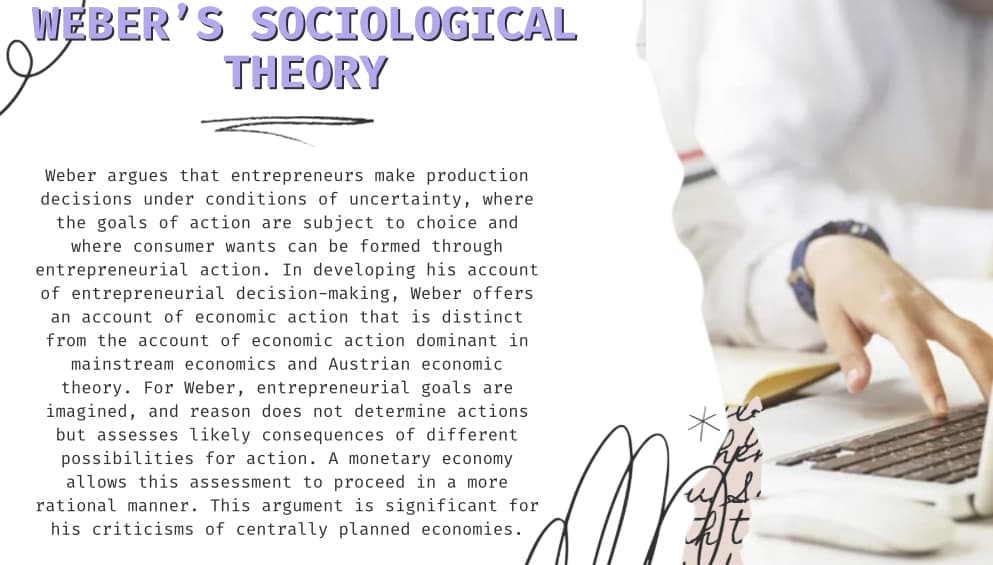 WEBER'S SOCIOLOGICAL
THEORY
Weber argues that entrepreneurs make production
decisions under conditions of uncertainty, where
the goals of action are subject to choice and
where consumer wants can be formed through
entrepreneurial action. In developing his account
of entrepreneurial decision-making, Weber offers
an account of economic action that is distinct
from the account of economic action dominant in
mainstream economics and Austrian economic
theory. For Weber, entrepreneurial goals are
imagined, and reason does not determine actions
but assesses likely consequences of different
possibilities for action. A monetary economy
allows this assessment to proceed in a more
rational manner. This argument is significant for
his criticisms of centrally planned economies.
**
hjer
upps.
ht