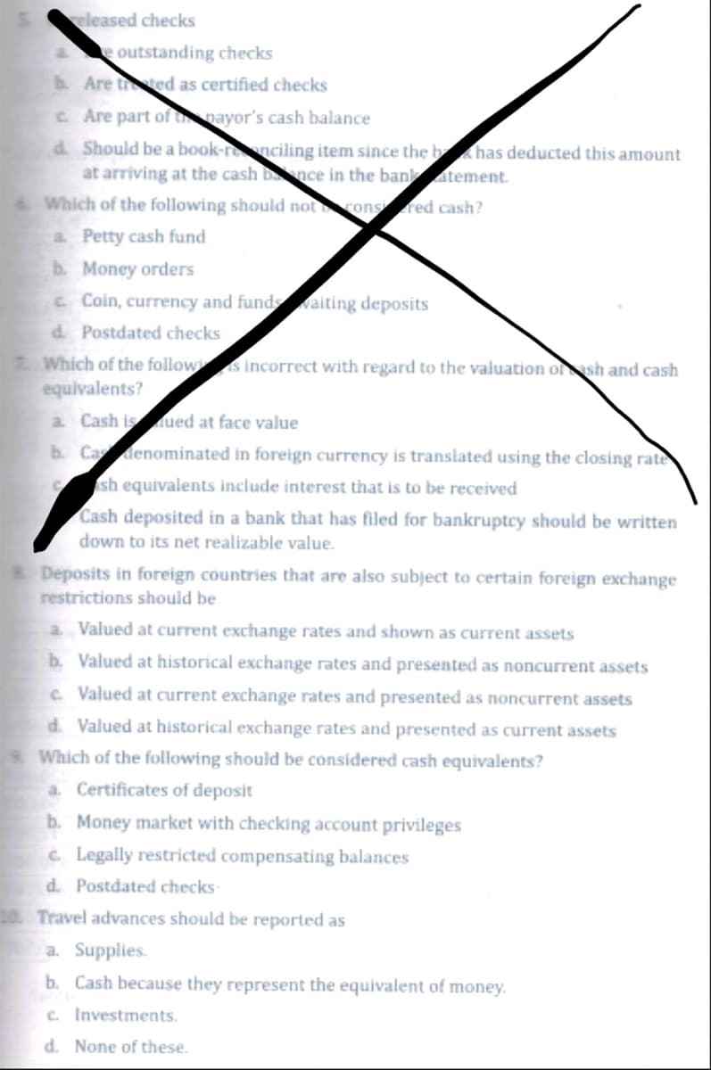 released checks
e outstanding checks
b. Are thered as certified checks
c. Are part of the mayor's cash balance
d. Should be a book-renciling item since the b has deducted this amount
at arriving at the cash bnce in the bank atement.
Which of the following should not cons red cash?
a Petty cash fund
b. Money orders
c Coin, currency and funds waiting deposits
d. Postdated checks
7. Which of the follows incorrect with regard to the valuation of sh and cash
equivalents?
a. Cash is ued at face value
b. Ca denominated in foreign currency is translated using the closing rate
C
sh equivalents include interest that is to be received
Cash deposited in a bank that has filed for bankruptcy should be written
down to its net realizable value.
Deposits in foreign countries that are also subject to certain foreign exchange
restrictions should be
a. Valued at current exchange rates and shown as current assets
b. Valued at historical exchange rates and presented as noncurrent assets
c. Valued at current exchange rates and presented as noncurrent assets
d. Valued at historical exchange rates and presented as current assets
s. Which of the following should be considered cash equivalents?
a. Certificates of deposit
b. Money market with checking account privileges
c. Legally restricted compensating balances
d. Postdated checks-
to Travel advances should be reported as
a. Supplies.
b. Cash because they represent the equivalent of money.
c. Investments.
d. None of these.