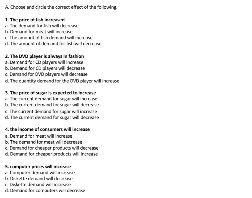 A.
Choose and circle the correct effect of the following.
1. The price of fish increased
a. The demand for fish will decrease
b. Demand for meat will increase
c. The amount of fish demand will increase
d. The amount of demand for fish will decrease
2. The DVD player is always in fashion
a. Demand for CD players will increase
b. Demand for CD players will decrease
c. Demand for DVD players will decrease
d. The quantity demand for the DVD player will increase
3. The price of sugar is expected to increase
a. The current demand for sugar will increase
b. The current demand for sugar will decrease
c. The current demand for sugar will increase
d. The current demand for sugar will decrease
4. the income of consumers will increase
a. Demand for meat will increase
b. The demand for meat will decrease
c. Demand for cheaper products will decrease
d. Demand for cheaper products will increase
5. computer prices will increase
a. Computer demand will increase
b. Diskette demand will decrease
c. Diskette demand will increase
d. Demand for computers will decrease