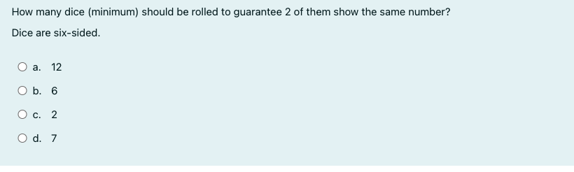 How many dice (minimum) should be rolled to guarantee 2 of them show the same number?
Dice are six-sided.
a. 12
O b. 6
О с. 2
O d. 7
