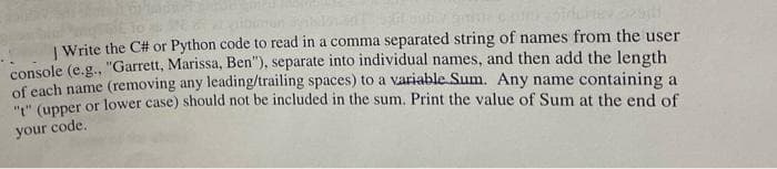 | Write the C# or Python code to read in a comma separated string of names from the user
console (e.g., "Garrett, Marissa, Ben"), separate into individual names, and then add the length
of each name (removing any leading/trailing spaces) to a variable Sum. Any name containing a
"" (upper or lower case) should not be included in the sum. Print the value of Sum at the end of
your code.
