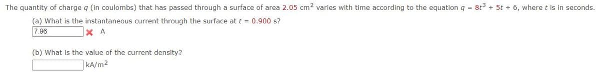 The quantity of charge q (in coulombs) that has passed through a surface of area 2.05 cm2 varies with time according to the equationq = 8t + 5t + 6, where t is in seconds.
(a) What is the instantaneous current through the surface at t = 0.900 s?
7.96
X A
(b) What is the value of the current density?
|KA/m2
