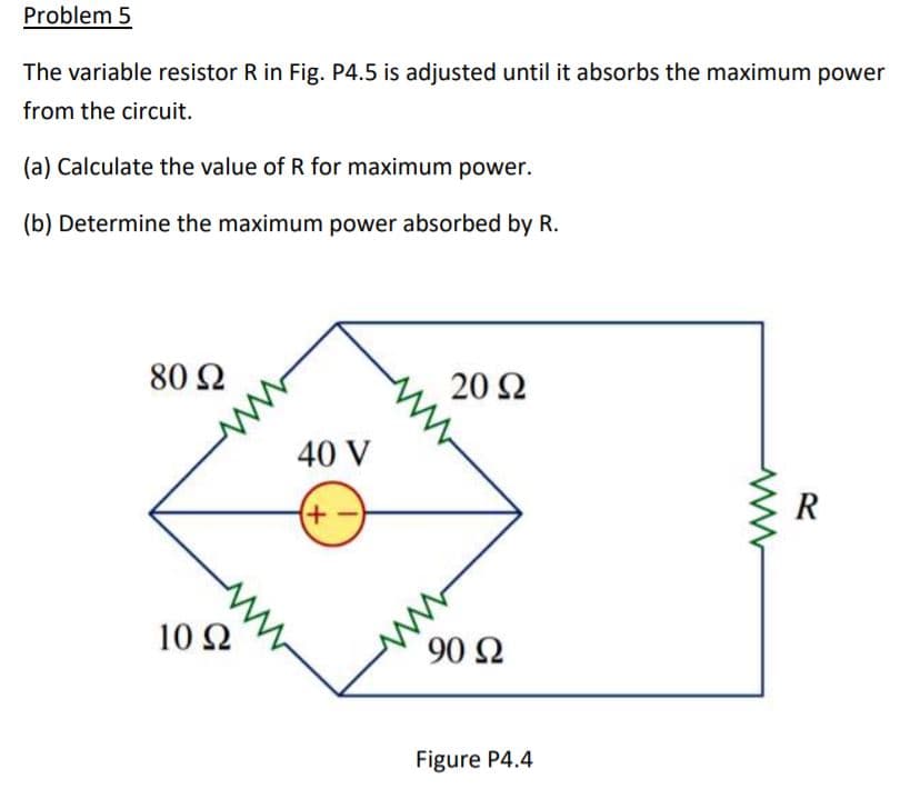 Problem 5
The variable resistor R in Fig. P4.5 is adjusted until it absorbs the maximum power
from the circuit.
(a) Calculate the value of R for maximum power.
(b) Determine the maximum power absorbed by R.
80 Ω
20Ω
40 V
R
ww
10 Ω
90 Ω
Figure P4.4
