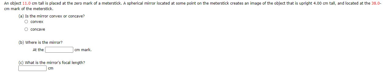 An object 11.0 cm tall is placed at the zero mark of a meterstick. A spherical mirror located at some point on the meterstick creates an image of the object that is upright 4.00 cm tall, and located at the 38.0-
cm mark of the meterstick.
(a) Is the mirror convex or concave?
O convex
O concave
(b) Where is the mirror?
At the
cm mark.
(c) What is the mirror's focal length?
cm
