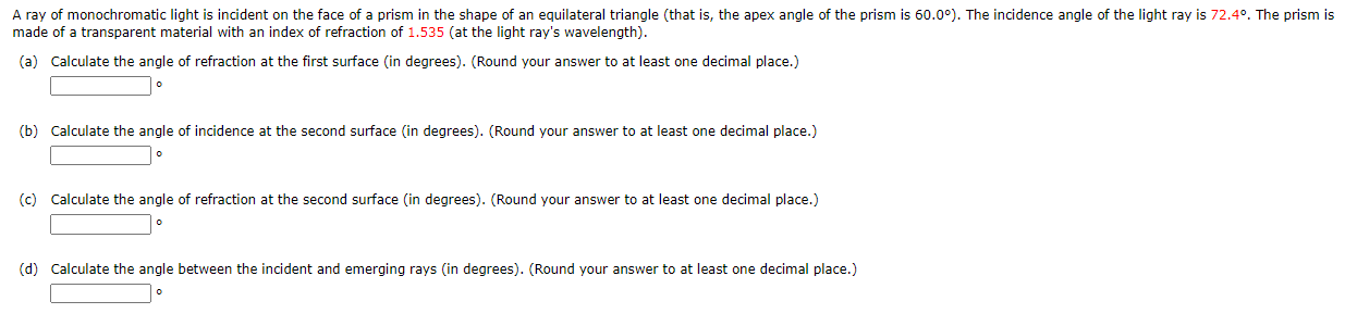 A ray of monochromatic light is incident on the face of a prism in the shape of an equilateral triangle (that is, the apex angle of the prism is 60.0°). The incidence angle of the light ray is 72.4°. The prism is
made of a transparent material with an index of refraction of 1.535 (at the light ray's wavelength).
(a) Calculate the angle of refraction at the first surface (in degrees). (Round your answer to at least one decimal place.)
(b) Calculate the angle of incidence at the second surface (in degrees). (Round your answer to at least one decimal place.)
(c) Calculate the angle of refraction at the second surface (in degrees). (Round your answer to at least one decimal place.)
(d) Calculate the angle between the incident and emerging rays (in degrees). (Round your answer to at least one decimal place.)
