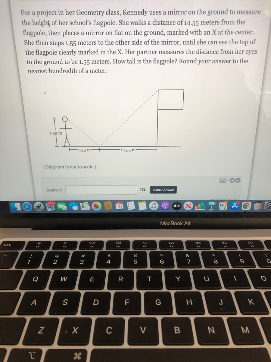 For a project in her Geometry class, Kennedy uses a mirror on the ground to measure
the height of her school's flagpole. She walks a distance of 14.55 meters from the
flagpole, then places a mirror on flat on the ground, marked with an X at the center.
She then steps 1.55 meters to the other side of the mirror, until she can see the top of
the flagpole clearly marked in the X. Her partner measures the distance from her eyes
to the ground to be 1.55 meters. How tall is the flagpole? Round your answer to the
nearest hundredth of a meter.
1.55 m
F1.55 m
14.55 m
(Diagram is not to scale.)
Answer:
m
Submit Answer
stv
MacBook Air
80
888
esc
F1
F2
F3
F4
FS
F6
@
$4
&
1
2
3
4
7
8
9
Q
W
T.
Y
A
F
K
C
V
M
B
