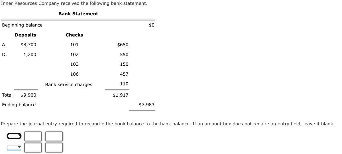 Inner Resources Company received the following bank statement.
Bank Statement
Beginning balance
A.
D.
Deposits
$8,700
1,200
Total $9,900
Ending balance
Prepare the journ
Checks
101
102
103
106
Bank service charges
$650
550
150
457
110
$1,917
$0
$7,983
required to reconcile the book balance to the bank balance. If amount box does not require
entry field, leave it blank.