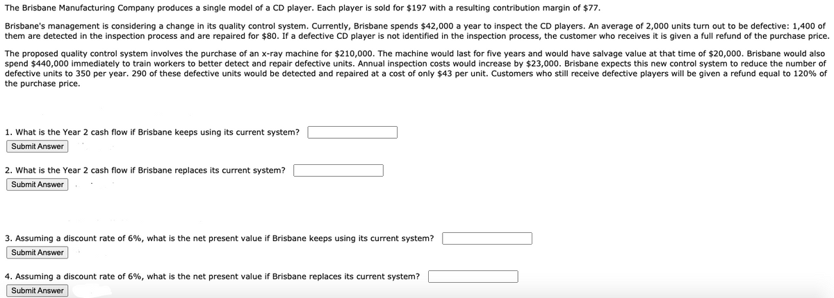 The Brisbane Manufacturing Company produces a single model of a CD player. Each player is sold for $197 with a resulting contribution margin of $77.
Brisbane's management is considering a change in its quality control system. Currently, Brisbane spends $42,000 a year to inspect the CD players. An average of 2,000 units turn out to be defective: 1,400 of
them are detected in the inspection process and are repaired for $80. If a defective CD player is not identified in the inspection process, the customer who receives it is given a full refund of the purchase price.
The proposed quality control system involves the purchase of an x-ray machine for $210,000. The machine would last for five years and would have salvage value at that time of $20,000. Brisbane would also
spend $440,000 immediately to train workers to better detect and repair defective units. Annual inspection costs would increase by $23,000. Brisbane expects this new control system to reduce the number of
defective units to 350 per year. 290 of these defective units would be detected and repaired at a cost of only $43 per unit. Customers who still receive defective players will be given a refund equal to 120% of
the purchase price.
1. What is the Year 2 cash flow if Brisbane keeps using its current system?
Submit Answer
2. What is the Year 2 cash flow if Brisbane replaces its current system?
Submit Answer
3. Assuming a discount rate of 6%, what is the net present value if Brisbane keeps using its current system?
Submit Answer
4. Assuming a discount rate of 6%, what is the net present value if Brisbane replaces its current system?
Submit Answer
