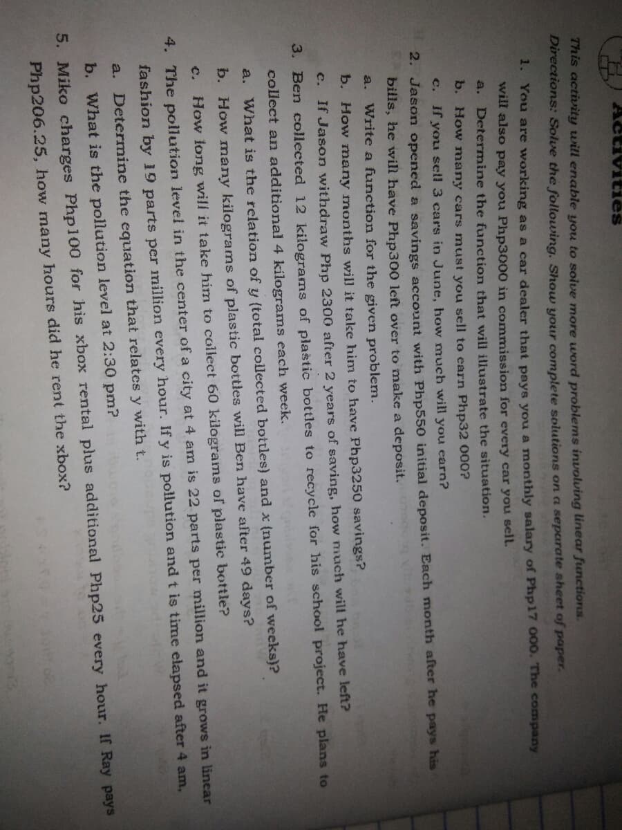 Activities
This activity will enable you to solve more word problems involving linear functions.
Directions: Solve the following. Show your complete solutions on a separate sheet of paper.
1. You are working as a car dealer that pays you a monthly salary of Php17 000. The company
will also pay you Php3000 in commission for every car you sell.
a. Determine the function that will illustrate the situation.
b. How many cars must you sell to earn Php32 000?
c. If you sell 3 cars in June, how much will you earn?
2. Jason opened a savings account with Php550 initial deposit. Each month after he pays his
bills, he will have Php300 left over to make a deposit.
Write a function for the given problem.
a.
b. How nany months will it take him to have Php3250 savings?
c.
If Jason withdraw Php 2300 after 2 years of saving, how much will he have left?
3. Ben collected 12 kilograms of plastic bottles to recycle for his school project. He plans to
collect an additional 4 kilograms each week.
a.
What is the relation of y (total collected bottles) and x {number of weeks}?
b. How many kilograms of plastic bottles will Ben have after 49 days?
c.
How long will it take him to collect 60 kilograms of plastic bottle?
4. The pollution level in the center of a city at 4 am is 22 parts per million and it grows in linear
fashion by 19 parts per million every hour. If y is pollution and t is time elapsed after 4 am,
a. Determine the equation that relates y with t.
b. What is the pollution level at 2:30 pm?
5. Miko charges Php100 for his xbox rental plus additional Php25 every hour. If Ray pays
Php206.25, how many hours did he rent the xbox?
