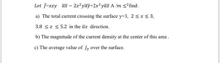 Let J=xzy ax- 2z?yay+2x²yazA /m <?find:
a) The total current crossing the surface y=3, 2 <x S 3,
3.8 <z < 5.2 in the āx direction.
b) The magnitude of the current density at the center of this area .
c) The average value of Jy over the surface.
