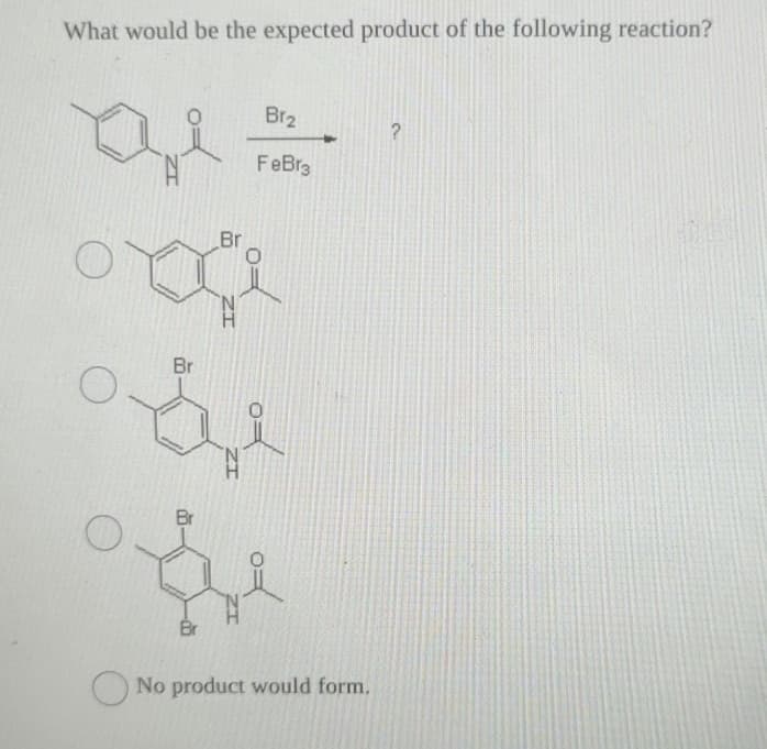 What would be the expected product of the following reaction?
요
Br
Br
IZ
Br
w
Br
Br₂
FeBr3
of
No product would form.
?