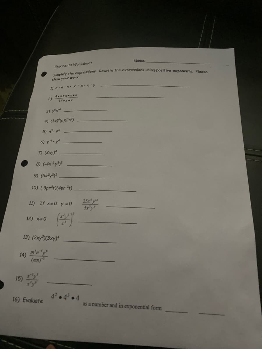 Name:
Exponents Worksheet
a liệs the cexpressions. Rewrite the expressions using-positive exponents, Please
show your work
1) n.n-n. xx•x.y
4nenenn
2)
16.xex
3) yºx4
4) (3×)°(n)(2n³)
5) n3- nº
6) y-y
7) (2xy)
8) (-4x²y°)²
9) (5x3y?)2
10) ( 3pr3t)(4pr24)
25x y
5x'y
11) If x#0 y #0
12) x 0
13) (2xy³)(3xy)*
m'n
14)
(mn)
15)
4 4 4
16) Evaluate
as a number and in exponential form
