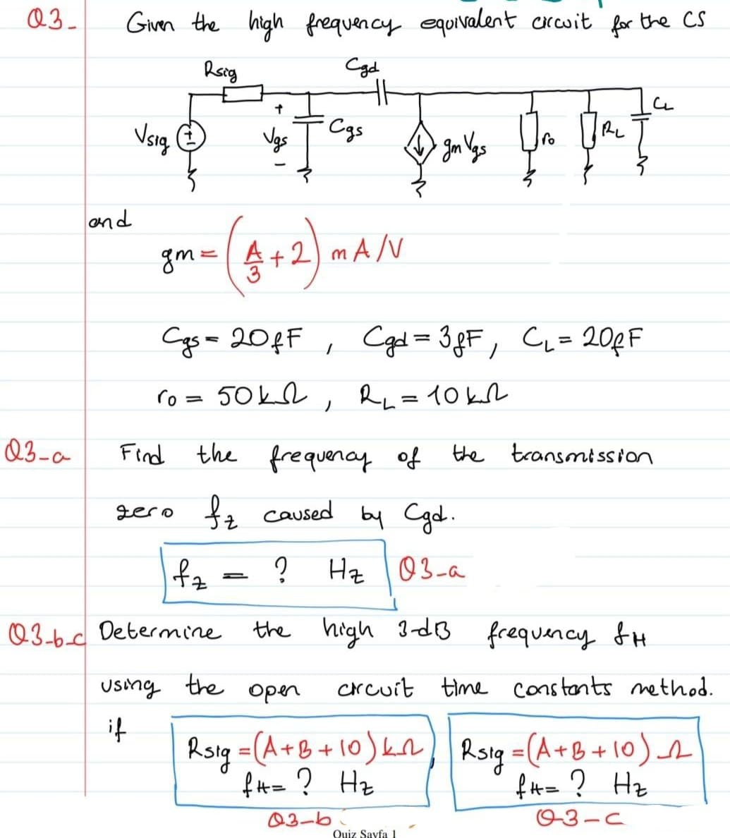 Q3_
Givn the high frequency equivalent crcwit for the CS
Roig
Cgd
Cgs
Vgs
RL
fo
and
gm=A+2) m AN
Cgs= 20¢F ,
Cgd= 38F, CL=20RF
ro = 50kL , Ru=10kL
Q3-a
Find the fre quency of
the transmt ssion
gero fa caused by Cgd.
fz
Hz 03-a
Q3-6.d Determine the high 3-dB frequency fH
Using the
open
Crcuit time
constants method.
if
Rsig =(A+B+10)kn
fH= ? Hz
) Roy =(A+8+10)
+B+10)s
%3D
f#= ? Hz
03-6
03-C
Quiz Sayfa 1
