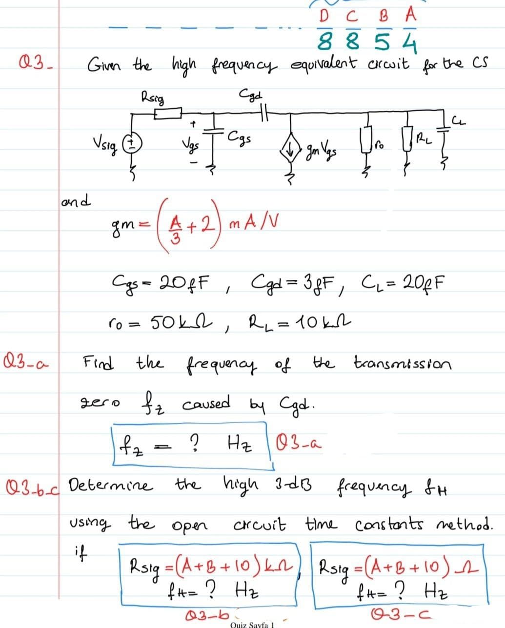 D C
8 854
Q3_
Givn the high frequency equivalent crwit for the CS
Cyd
Vsig
Cgs
RL
Vgs
and
gm=4+2) mA/V
Cgs= 20¢F , Cged = 3 gF, C= 20pF
CL=20¢F
%3D
%3D
ro = 50kl , Ru=10kL
Q3-a
Find
the frequenay of the transmission
gero fz caused by Cgd.
Hz l03-a
Q3-6d Determine
the high 3-dB
frequency fH
Using the
open
crcuit time constants method.
it
Roigs
(A+B+10)kn) Rsig =(A+B+10) s
%3D
f H= ? Hz
fH= ? Hz
03-6
O3-C
Quiz Sayfa 1
