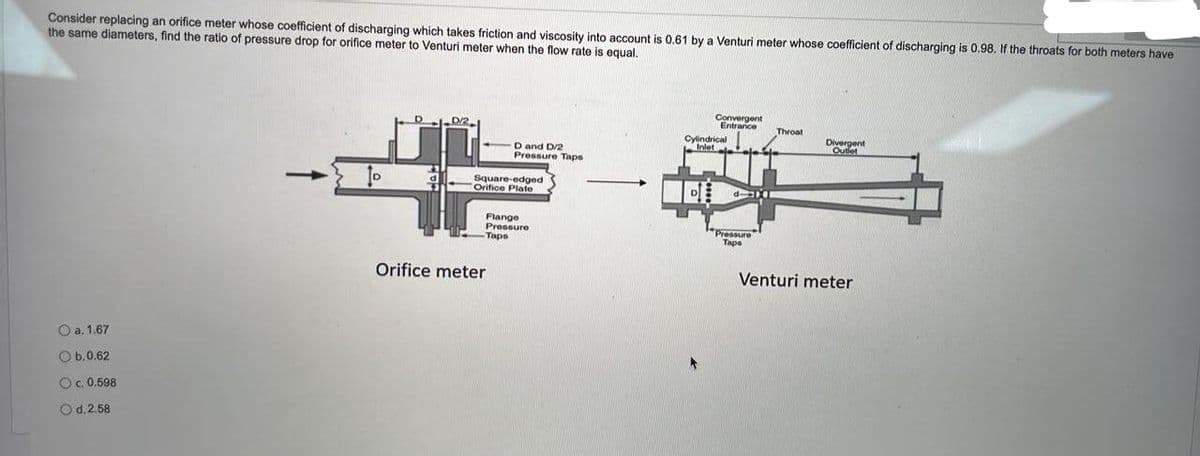 Consider replacing an orifice meter whose coefficient of discharging which takes friction and viscosity into account is 0.61 by a Venturi meter whose coefficient of discharging is 0.98. If the throats for both meters have
the same diameters, find the ratio of pressure drop for orifice meter to Venturi meter when the flow rate is equal.
Convergent
Entrance
D
0/2
Throat
Cylindrical
Inlet
Divergent
D and D/2
Pressure Taps
Venturi meter
O a. 1.67
Ob.0.62
c. 0.598
d. 2.58
Square-edged
Orifice Plate
Pressure
Taps
Orifice meter
Pressure
Tape